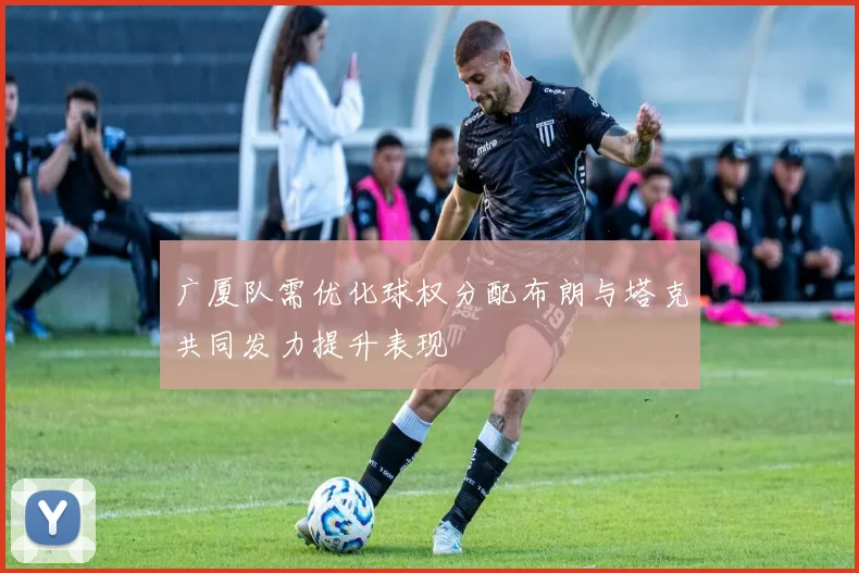 广厦队需优化球权分配布朗与塔克共同发力提升表现
