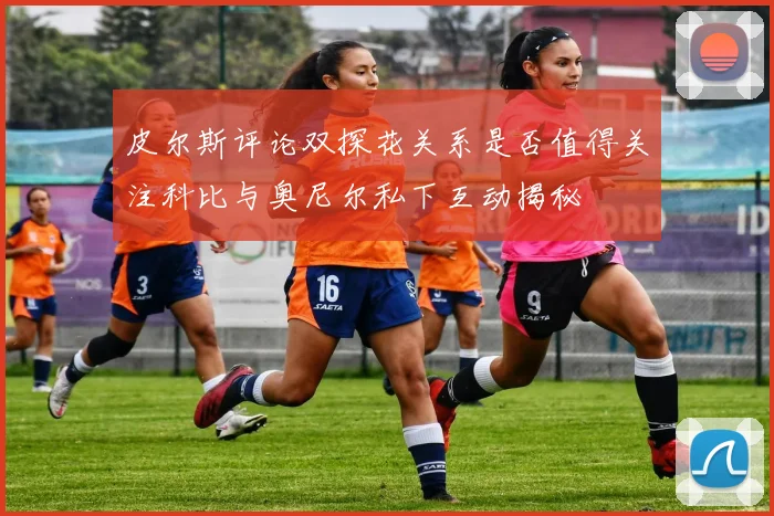 皮尔斯评论双探花关系是否值得关注科比与奥尼尔私下互动揭秘