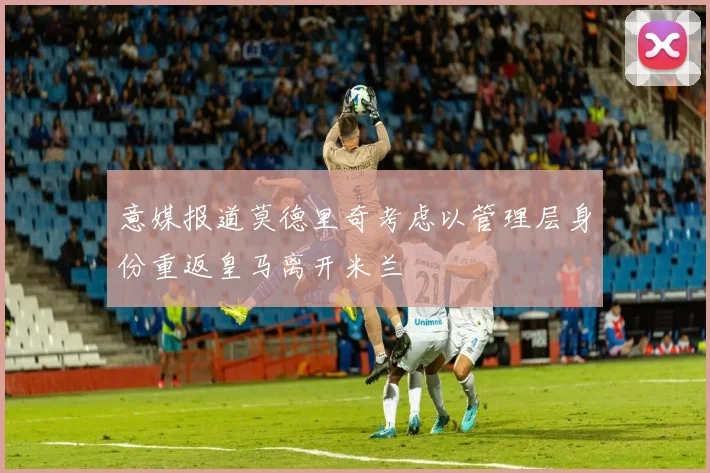 意媒报道莫德里奇考虑以管理层身份重返皇马离开米兰