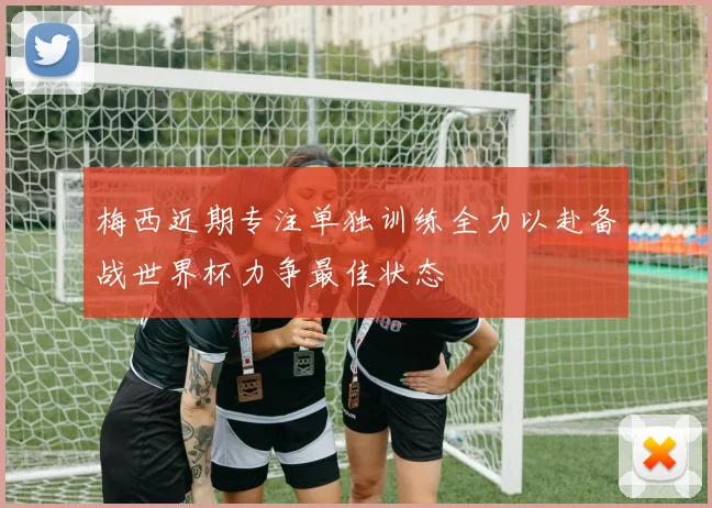 梅西近期专注单独训练全力以赴备战世界杯力争最佳状态