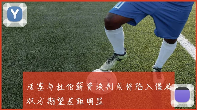 活塞与杜伦薪资谈判或将陷入僵局双方期望差距明显